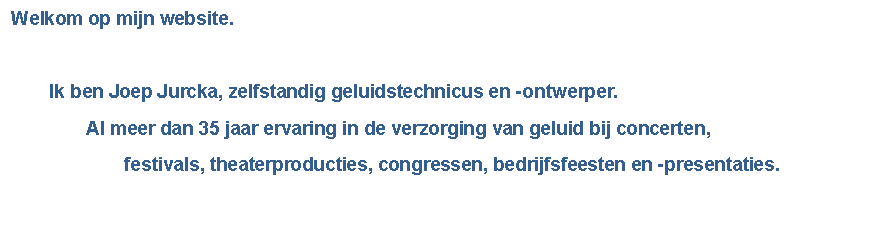 Tekstvak: Welkom op mijn website.			Ik ben Joep Jurcka, zelfstandig geluidstechnicus en - ontwerper.		Al meer dan 35 jaar ervaring in de verzorging van geluid bij concerten,  			festivals, theaterproducties, congressen, bedrijfsfeesten en -presentaties.