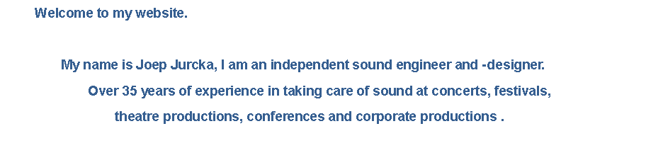 Tekstvak: 	Welcome to my website.				My name is Joep Jurcka, I am an independent sound engineer and - designer.			Over 35 years of experience in taking care of sound at concerts, festivals,  				theatre productions, conferences and corporate productions .
